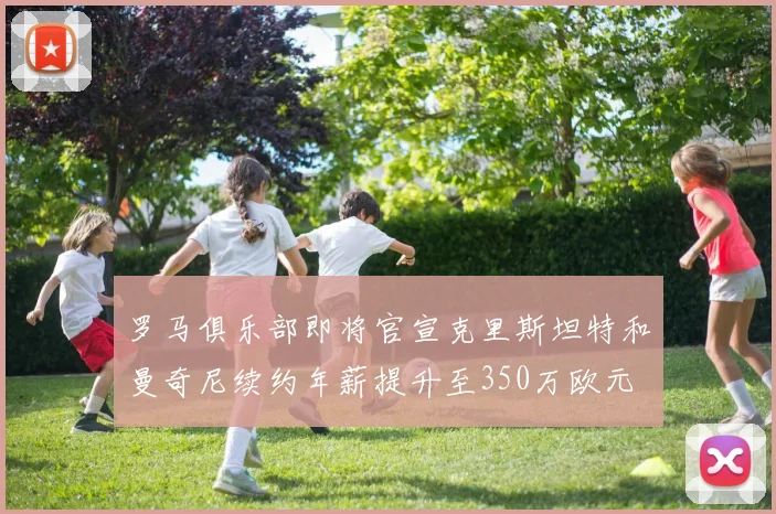 罗马俱乐部即将官宣克里斯坦特和曼奇尼续约年薪提升至350万欧元